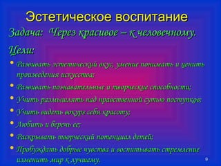 99 
ЭЭссттееттииччеессккооее ввооссппииттааннииее 
ЗЗааддааччаа:: ЧЧеерреезз ккрраассииввооее –– кк ччееллооввееччннооммуу.. 
ЦЦееллии:: 
• РРааззввииввааттьь ээссттееттииччеессккиийй ввккуусс,, ууммееннииее ппооннииммааттьь ии ццееннииттьь 
ппррооииззввееддеенниияя ииссккууссссттвваа;; 
• РРааззввииввааттьь ппооззннааввааттееллььнныыее ии ттввооррччеессккииее ссппооссооббннооссттии;; 
• УУччииттьь ррааззммыышшлляяттьь ннаадд ннррааввссттввеенннноойй ссууттььюю ппооссттууппккоовв;; 
• УУччииттьь ввииддееттьь ввооккуурргг ссееббяя ккрраассооттуу;; 
• ЛЛююббииттьь ии ббееррееччьь ееее;; 
• РРаассккррыыввааттьь ттввооррччеессккиийй ппооттееннццииаалл ддееттеейй;; 
• ППррооббуужжддааттьь ддооббррыыее ччууввссттвваа ии ввооссппииттыыввааттьь ссттррееммллееннииее 
ииззммееннииттьь ммиирр кк ллууччшшееммуу.. 
 
