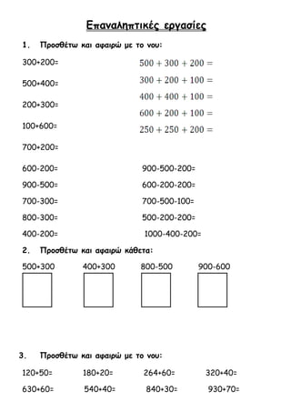 Επαναληπτικές εργασίες 
1. Προσθέτω και αφαιρώ με το νου: 
300+200= 
500+400= 
200+300= 
100+600= 
700+200= 
600-200= 900-500-200= 
900-500= 600-200-200= 
700-300= 700-500-100= 
800-300= 500-200-200= 
400-200= 1000-400-200= 
2. Προσθέτω και αφαιρώ κάθετα: 
500+300 400+300 800-500 900-600 
3. Προσθέτω και αφαιρώ με το νου: 
120+50= 180+20= 264+60= 320+40= 
630+60= 540+40= 840+30= 930+70= 
 