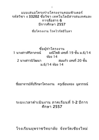 1 
แบบเสนอโครงร่างโครงงาȨอมพิวเตอร์ 
รหัสวิชา ง 33202 ชื่อวิชา เทคโนโลยีสารสนเทศและ 
การสื่อสาร 6 
ปีการศึกษา 2557 
ชื่อโครงงาน โรคไวรัสอีโบลา 
ชื่อผู้ทำาโครงงาน 
1 นางสาวศิริภาภรณ์ มณีโชติ เลขที่ 19 ชั้น ม.6/14 
ห้อง 14 
2 นางสาวนิวัฒนา สมแก้ว เลขที่ 20 ชั้น 
ม.6/14 ห้อง 14 
ชื่ออาจารย์ที่ปรึกษาโครงงาน ครูเขื่อนทอง มูลวรรณ์ 
ระยะเวลาดำาเนินงาน ภาคเรียนที่ 1-2 ปีการ 
ศึกษา 2557 
โรงเรียนยุพราชวิทยาลัย จังหวัดเชียงใหม่ 
 