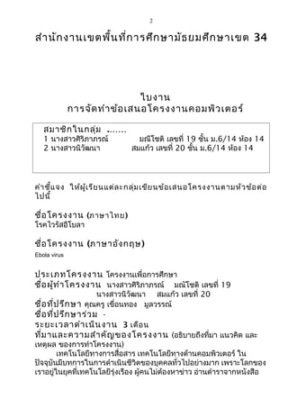 2 
สำานักงานเขตพื้นที่การศึกษามัธยมศึกษาเขต 34 
ใบงาน 
การจัดทำาข้อเสนอโครงงาȨอมพิวเตอร์ 
สมาชิกในกลุ่ม .…… 
1 นางสาวศิริภาภรณ์ มณีโชติ เลขที่ 19 ชั้น ม.6/14 ห้อง 14 
2 นางสาวนิวัฒนา สมแก้ว เลขที่ 20 ชั้น ม.6/14 ห้อง 14 
คำาชี้แจง ให้ผู้เรียนแต่ละกลุ่มเขียนข้อเสนอโครงงานตามหัวข้อต่อ 
ไปนี้ 
ชื่อโครงงาน (ภาษาไทย) 
โรคไวรัสอีโบลา 
ชื่อโครงงาน (ภาษาอังกฤษ) 
Ebola virus 
ประเภทโครงงาน โครงงานเพื่อการศึกษา 
ชื่อผู้ทำาโครงงาน นางสาวศิริภาภรณ์ มณัโชติ เลขที่ 19 
นางสาวนิวัฒนา สมแก้ว เลขที่ 20 
ชื่อที่ปรึกษา คุณครู เขื่อนทอง มูลวรรณ์ 
ชื่อที่ปรึกษาร่วม - 
ระยะเวลาดำาเนินงาน 3 เดือน 
ที่มาและความสำาคัญของโครงงาน (อธิบายถึงที่มา แนวคิด และ 
เหตุผล ของการทำาโครงงาน) 
เทคโนโลยีทางการสื่อสาร เทคโนโลยีทางด้านคอมพิวเตอร์ ใน 
ปัจจุบันมีบทการในการดำาเนินชีวิตของบุคคลทั่วไปอย่างมาก เพราะโลกของ 
เราอยู่ในยุคที่เทคโนโลยีรุ่งเรือง ผู้คนไม่ต้องหาข่าว อ่านตำาราจากหนังสือ 
 