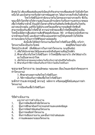 3 
อีกต่อไป เพียงเชื่อมต่ออินเตอร์เน็ตแล้วก็จะสามารถเชื่อมต่อเข้าไปยังอีกโลก 
หนึ่งได้ และยังสามารถรับรู้ข่าวสารข้อมูลต่างๆ ได้อย่างรวดเร็วทันใจอีกด้วย 
โรคไวรัสอีโบลากำาลังระบาดในโลกของเราอย่างรวดเร็ว ซึ่งใน 
ขณะนี้ทั่วโลกก็ต่างให้ความสนใจและเฝ้าระมัดระวังเรื่องการแพร่ระบาดของ 
เชื้อไวรัสที่น่ากลัวนี้ ถึงแม้ทั่วโลกต่างก็ช่วยกันคิดค้นวัคซีนป้องกันโรคกัน 
อย่างขะมักเขม้น แต่ก็ยังไม่มีประเทศใดเลยที่สามารถผลิตตัววัคซีนที่ 
สามารถป้องกันเชื้อไวรัสนี้ได้ ความน่ากลัวของเชื้อไวรัสนี้คือผู้ที่ป่วยเป็น 
โรคนี้จะมีอัตราเสี่ยงต่อการเสียชีวิตสูงถึงร้อยละ 90 เราจึงตระหนักถึงความ 
น่ากลัวของโรคนี้ และต้องการที่จะเผยแพร่ความรู้ให้บุคคลทั่วไปให้เกิด 
ความระมัดระวังในการใช้ชีวิตอย่างปลอดภัย 
ดังนั้นจึงได้จัดทำาโครงงานเรื่องโรคไวรัสอีโบลานี้ขึ้น หวังว่า 
โครงงานนี้จะเป็นประโยชน์ ต่อผู้ที่สนใจอย่างยิ่ง 
วัตถุประสงค์ (สิ่งที่ต้องการในการทำาโครงงาน ระบุเป็นข้อ) 
1. เพื่อให้ประชาชนได้รู้และตระหนักถึงอันตรายที่อยู่ใกล้ตัว 
2. ศึกษาเกี่ยวกับโรคไวรัสอีโบลา ว่าโรคนี้มีที่มาอย่างไร เกิดได้อย่างไร 
อะไรเป็นพาหะนำาโรค 
3. เพื่อให้ประชาชนคอยระมัดระวังเกี่ยวกับการดำาเนินชีวิตในปันจุบัน 
4. ศึกษาค้นคว้าวิธีการป้องกันที่จะทำาให้เราไม่เป็นโรคอีโบลา 
ขอบเขตโครงงาน (คุณลักษณะ ขอบเขต เงื่อนไขและข้อจำากัดของการ 
ทำาโครงงาน) 
1. ศึกษาสาเหตุการเกิดโรคไวรัสอีโบลา 
2. วิธีการป้องกันการติดเชื้อโรคไวรัสอีโบลา 
หลักการและทฤษฎี (ความรู้ หลักการ หรือทฤษฎีที่สนับสนุนการทำา 
โครงงาน) 
การป้องกันเชื้อไวรัสอีโบลา 
วิธีดำาเนินงาน 
แนวทางการดำาเนินงาน 
1. ขั้นการคัดเลือกหัวข้อโครงงาน 
2. ขั้นการศึกษาค้นคว้าจากเอกสารและแหล่งข้อมูล 
3. ขั้นการจัดทำาข้อเสนอโครงงาน 
4. ขั้นการลงมือทำาโครงงาน 
5. ขั้นการเขียนรายงาน และขั้นการนำาเสนอและ 
6. การแสดงผลงานของโครงงาน 
 