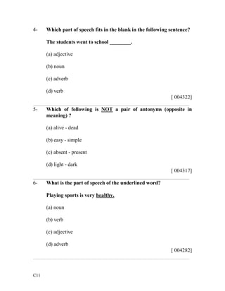 4- Which part of speech fits in the blank in the following sentence? 
C11 
The students went to school ________. 
(a) adjective 
(b) noun 
(c) adverb 
(d) verb 
[ 004322] 
___________________________________________________________ 
5- Which of following is NOT a pair of antonyms (opposite in 
meaning) ? 
(a) alive - dead 
(b) easy - simple 
(c) absent - present 
(d) light - dark 
[ 004317] 
___________________________________________________________ 
6- What is the part of speech of the underlined word? 
Playing sports is very healthy. 
(a) noun 
(b) verb 
(c) adjective 
(d) adverb 
[ 004282] 
___________________________________________________________ 
 
