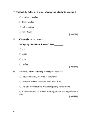 7- Which of the following is a pair of synonyms (similar in meaning)? 
C11 
(a) principal - teacher 
(b) door - window 
(c) end - continue 
(d) start - begin 
[ 004280] 
___________________________________________________________ 
8- Choose the correct answer: 
Don't go up that ladder. It doesn't look ________. 
(a) safe 
(b) safely 
(c) safest 
(d) safety 
[ 004333] 
___________________________________________________________ 
9- Which one of the following is a simple sentence? 
(a) I had a toothache, so I went to the dentist. 
(b) Mona washed the dishes and Soha dried them. 
(c) The girls who are at the back aren't paying any attention. 
(d) Karim and Adel have been studying Arabic and English for a 
year. 
[ 004336] 
___________________________________________________________ 

