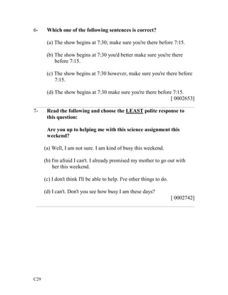 6- Which one of the following sentences is correct? 
C29 
(a) The show begins at 7:30; make sure you're there before 7:15. 
(b) The show begins at 7:30 you'd better make sure you're there 
before 7:15. 
(c) The show begins at 7:30 however, make sure you're there before 
7:15. 
(d) The show begins at 7:30 make sure you're there before 7:15. 
[ 0002653] 
___________________________________________________________ 
7- Read the following and choose the LEAST polite response to 
this question: 
Are you up to helping me with this science assignment this 
weekend? 
(a) Well, I am not sure. I am kind of busy this weekend. 
(b) I'm afraid I can't. I already promised my mother to go out with 
her this weekend. 
(c) I don't think I'll be able to help. I've other things to do. 
(d) I can't. Don't you see how busy I am these days? 
[ 0002742] 
___________________________________________________________ 
 