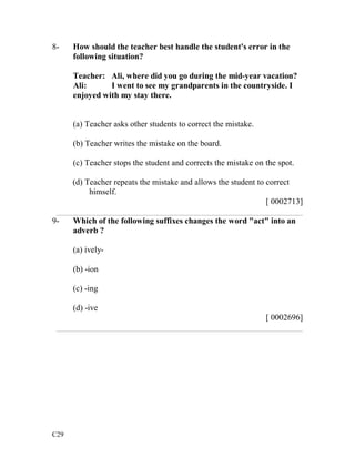 8- How should the teacher best handle the student's error in the 
C29 
following situation? 
Teacher: Ali, where did you go during the mid-year vacation? 
Ali: I went to see my grandparents in the countryside. I 
enjoyed with my stay there. 
(a) Teacher asks other students to correct the mistake. 
(b) Teacher writes the mistake on the board. 
(c) Teacher stops the student and corrects the mistake on the spot. 
(d) Teacher repeats the mistake and allows the student to correct 
himself. 
[ 0002713] 
___________________________________________________________ 
9- Which of the following suffixes changes the word "act" into an 
adverb ? 
(a) ively- 
(b) -ion 
(c) -ing 
(d) -ive 
[ 0002696] 
___________________________________________________________ 
 