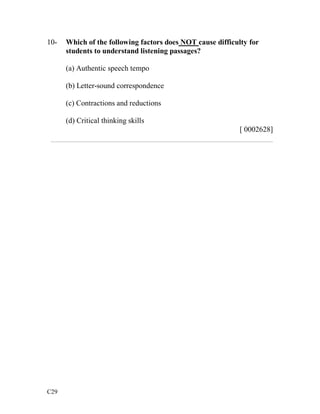 10- Which of the following factors does NOT cause difficulty for 
C29 
students to understand listening passages? 
(a) Authentic speech tempo 
(b) Letter-sound correspondence 
(c) Contractions and reductions 
(d) Critical thinking skills 
[ 0002628] 
___________________________________________________________ 
