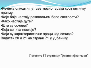 •Речима описати пут светлосног зрака кроз оптичку 
призму. 
•Које боје настају разлагањем беле светлости? 
•Како настаје дуга? 
•Шта су сочива? 
•Која сочива постоје? 
•Који су карактеристични зраци код сочива? 
Задатак 20 и 21 на страни 71 у уџбенику 
Посетите FB страницу ‘’физини физичари’’ 
