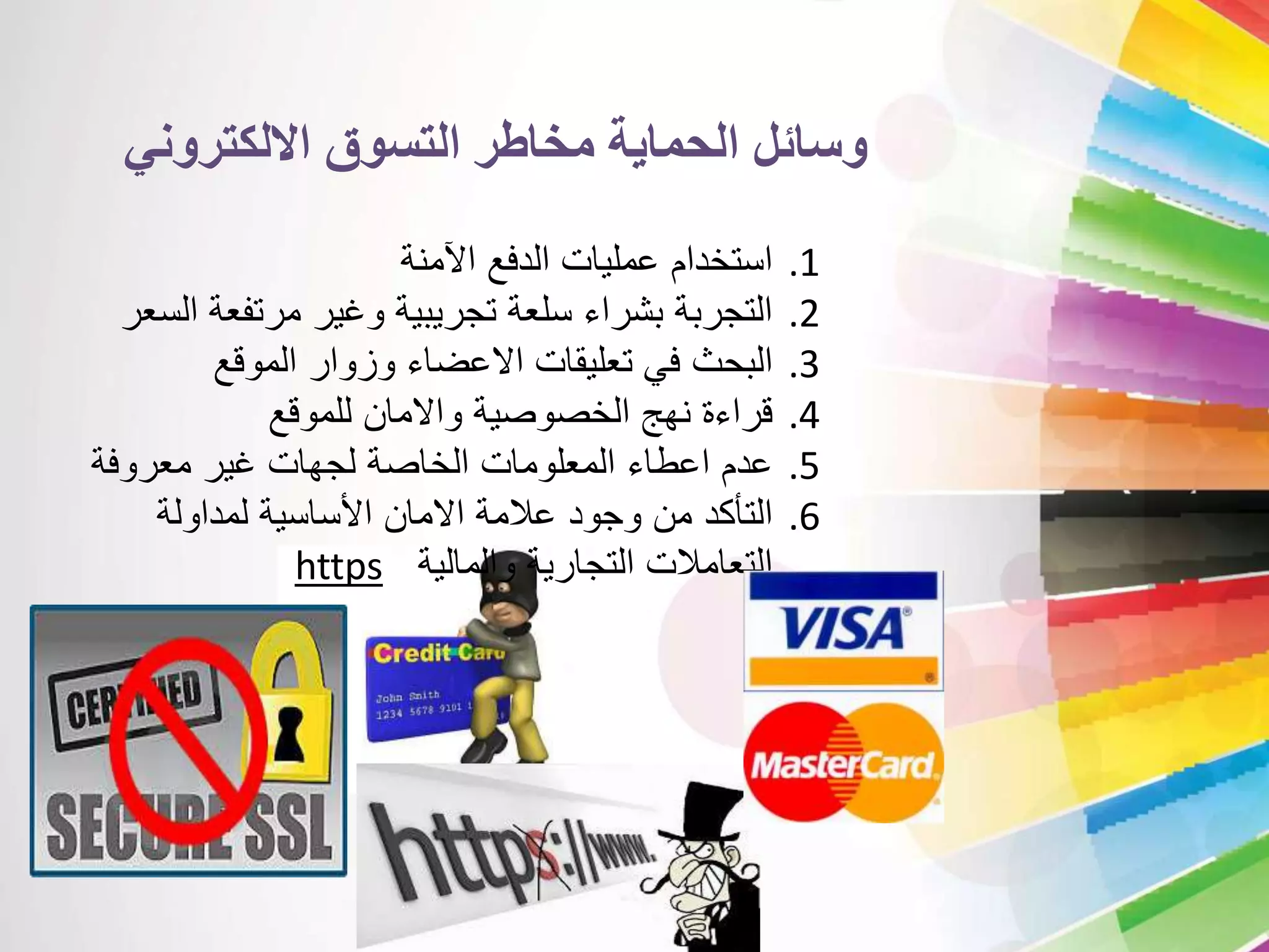 وسائل الحماية مخاطر التسوق الالكتروني 
1. استخدام عمليات الدفع الآمنة 
2. التجربة بشراء سلعة تجريبية وغير مرتفعة السعر 
3. البحث في تعليقات الاعضاء وزوار الموقع 
4. قراءة نهج الخصوصية والامان للموقع 
5. عدم اعطاء المعلومات الخاصة لجهات غير معروفة 
6. التأكد من وجود علامة الامان الأساسية لمداولة 
https التعاملات التجارية والمالية 
 