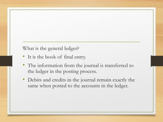 What is the general ledger? 
• It is the book of final entry. 
• The information from the journal is transferred to 
the ledger in the posting process. 
• Debits and credits in the journal remain exactly the 
same when posted to the accounts in the ledger. 
 