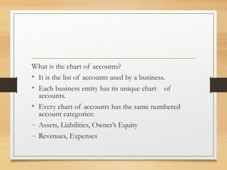 What is the chart of accounts? 
• It is the list of accounts used by a business. 
• Each business entity has its unique chart of 
accounts. 
• Every chart of accounts has the same numbered 
account categories: 
– Assets, Liabilities, Owner’s Equity 
– Revenues, Expenses 
 