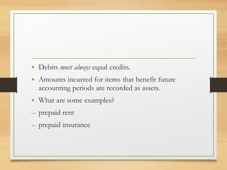 • Debits must always equal credits. 
• Amounts incurred for items that benefit future 
accounting periods are recorded as assets. 
• What are some examples? 
– prepaid rent 
– prepaid insurance 
 