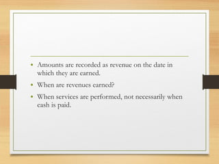 • Amounts are recorded as revenue on the date in 
which they are earned. 
• When are revenues earned? 
• When services are performed, not necessarily when 
cash is paid. 
 
