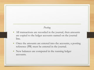 Posting 
• All transactions are recorded in the journal, then amounts 
are copied to the ledger accounts named on the journal 
line. 
• Once the amounts are entered into the accounts, a posting 
reference (PR) must be entered in the journal. 
• New balances are computed in the running ledger 
accounts. 
 