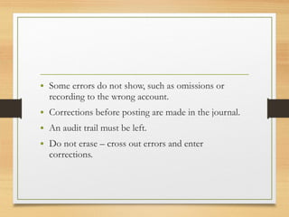 • Some errors do not show, such as omissions or 
recording to the wrong account. 
• Corrections before posting are made in the journal. 
• An audit trail must be left. 
• Do not erase – cross out errors and enter 
corrections. 
 