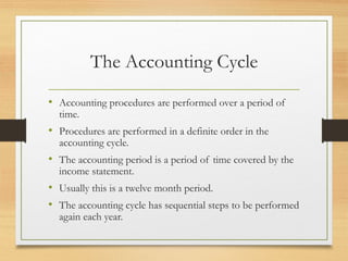 The Accounting Cycle 
• Accounting procedures are performed over a period of 
time. 
• Procedures are performed in a definite order in the 
accounting cycle. 
• The accounting period is a period of time covered by the 
income statement. 
• Usually this is a twelve month period. 
• The accounting cycle has sequential steps to be performed 
again each year. 
 