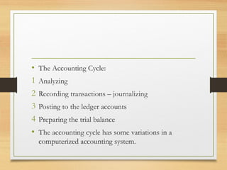 • The Accounting Cycle: 
1 Analyzing 
2 Recording transactions – journalizing 
3 Posting to the ledger accounts 
4 Preparing the trial balance 
• The accounting cycle has some variations in a 
computerized accounting system. 
 