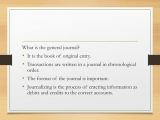 What is the general journal? 
• It is the book of original entry. 
• Transactions are written in a journal in chronological 
order. 
• The format of the journal is important. 
• Journalizing is the process of entering information as 
debits and credits to the correct accounts. 
 