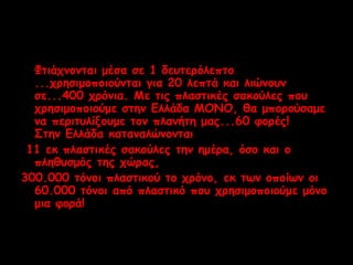 Φτιάχνονται μέσα σε 1 δευτερόλεπτο 
...χρησιμοποιούνται για 20 λεπτά και λιώνουν 
σε...400 χρόνια. Με τις πλαστικές σακούλες που 
χρησιμοποιούμε στην Ελλάδα ΜΟΝΟ, θα μπορούσαμε 
να περιτυλίξουμε τον πλανήτη μας...60 φορές! 
Στην Ελλάδα καταναλώνονται 
11 εκ πλαστικές σακούλες την ημέρα, όσο και ο 
πληθυσμός της χώρας, 
300.000 τόνοι πλαστικού το χρόνο, εκ των οποίων οι 
60.000 τόνοι από πλαστικό που χρησιμοποιούμε μόνο 
μια φορά! 
 