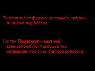 Το πλαστικό επιβαρύνει με πολλούς τρόπους 
το φυσικό περιβάλλον. 
Για την Παρασκευή πλαστικού 
χρησιμοποιούνται παράγωγα του 
πετρελαίου που είναι ιδιαίτερα ρυπογόνα. 
 