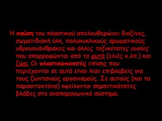 Η καύση του πλαστικού απελευθερώνει διοξίνες, 
σωματιδιακή ύλη, πολυκυκλικούς αρωματικούς 
υδρογονάνθρακες και άλλες τοξικότατες ουσίες 
που απορροφώνται από τα φυτά (ελιές κ.λπ.) και 
ζώα. Οι πλαστικοποιητές επίσης που 
περιέχονται σε αυτά είναι λίαν επιβλαβείς για 
τους ζωντανούς οργανισμούς. Σε αυτούς (και τα 
παρασιτοκτόνα) οφείλονται σημαντικότατες 
βλάβες στο αναπαραγωγικό σύστημα. 
 