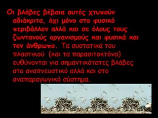 Οι βλάβες βέβαια αυτ ές χτυπούν 
αδιάκριτα, όχι μόνο στο φυσικό 
περιβάλλον αλλά και σε όλους τους 
ζωντανούς οργανισμούς και φυσικά και 
τον άνθρωπο. Τα συστατικά του 
πλαστικού (και τα παρασιτοκτόνα) 
ευθύνονται για σημαντικότατες βλάβες 
στο αναπνευστικό αλλά και στο 
αναπαραγωγικό σύστημα. 
 