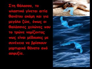Στη θάλασσα, το 
πλαστικό γίνεται αιτία 
θανάτου ακόμη και για 
μεγάλα ζώα, όπως οι 
θαλάσσιες χελώνες που 
το τρώνε νομίζοντας 
πως είναι μέδουσες με 
συνέπεια να βρίσκουν 
μαρτυρικό θάνατο από 
ασφυξία. 
 