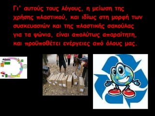 Γι' αυτούς τους λόγους, η μείωση της 
χρήσης πλαστικού, και ιδίως στη μορφή των 
συσκευασιών και της πλαστικής σακούλας 
για τα ψώνια, είναι απολύτως απαραίτητη, 
και προϋποθέτει ενέργειες από όλους μας. 
 