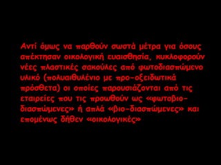 Αντί όμως να παρθούν σωστά μέτρα για όσους 
απέκτησαν οικολογική ευαισθησία, κυκλοφορούν 
νέες πλαστικές σακούλες από φωτοδιασπώμενο 
υλικό (πολυαιθυλένιο με προ-οξειδωτικά 
πρόσθετα) οι οποίες παρουσιάζονται από τις 
εταιρείες που τις προωθούν ως «φωτοβιο- 
διασπώμενες» ή απλά «βιο-διασπώμενες» και 
επομένως δήθεν «οικολογικές» . 
 