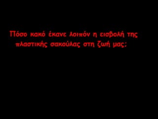 Πόσο κακό έκανε λοιπόν η εισβολή της 
πλαστικής σακούλας στη ζωή μας; 
 
