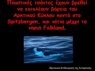 Πλαστικές τσάντες έχουν βρεθεί 
να επιπλέουν βόρεια του 
Αρκτικού Κύκλου κοντά στο 
Spitzbergen, και νότια μέχρι τα 
νησιά Falkland.. 
--Επ Βρετανική Επιιθθεεώώρρηησσηη ττηηςς ΑΑννττααρρκκττιικκήήςς 
 