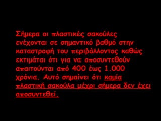 Σήμερα οι πλαστικές σακούλες 
ενέχονται σε σημαντικό βαθμό στην 
καταστροφή του περιβάλλοντος καθώς 
εκτιμάται ότι για να αποσυντεθούν 
απαιτούνται από 400 έως 1.000 
χρόνια. Αυτό σημαίνει ότι καμία 
πλαστική σακούλα μέχρι σήμερα δεν έχει 
αποσυντεθεί. 
 