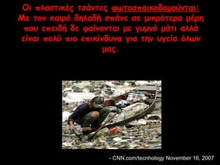 Οι πλαστικές τσάντες φωτοαποικοδομούνται: 
Με τον καιρό δηλαδή σπάνε σε μικρότερα μέρη 
που επειδή δε φαίνονται με γυμνό μάτι αλλά 
είναι πολύ πιο επικίνδυνα για την υγεία όλων 
μας. 
-- CCNNNN..ccoomm//tteeccnnhhoollooggyy NNoovveemmbbeerr 166,, 22000077 
 
