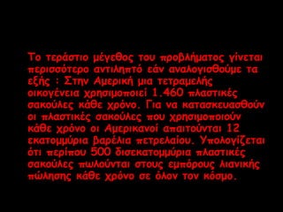 Το τεράστιο μέγεθος του προβλήματος γίνεται 
περισσότερο αντιληπτό εάν αναλογισθούμε τα 
εξής : Στην Αμερική μια τετραμελής 
οικογένεια χρησιμοποιεί 1.460 πλαστικές 
σακούλες κάθε χρόνο. Για να κατασκευασθούν 
οι πλαστικές σακούλες που χρησιμοποιούν 
κάθε χρόνο οι Αμερικανοί απαιτούνται 12 
εκατομμύρια βαρέλια πετρελαίου. Υπολογίζεται 
ότι περίπου 500 δισεκατομμύρια πλαστικές 
σακούλες πωλούνται στους εμπόρους λιανικής 
πώλησης κάθε χρόνο σε όλον τον κόσμο. 
 