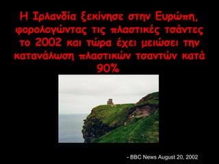 Η Ιρλανδία ξεκίνησε στην Ευρώπη, 
φορολογώντας τις πλαστικές τσάντες 
το 2002 και τώρα έχει μειώσει την 
κατανάλωση πλαστικών τσαντών κατά 
90% 
-- BBBBCC NNeewwss AAuugguusstt 2200,, 22000022 
 