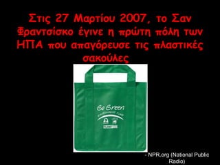Στις 27 Μαρτίου 2007, το Σαν 
Φραντσίσκο έγινε η πρώτη πόλη των 
ΗΠΑ που απαγόρευσε τις πλαστικές 
σακούλες 
-- NNPPRR..oorrgg ((NNaattiioonnaall PPuubblliicc 
RRaaddiioo)) 
 