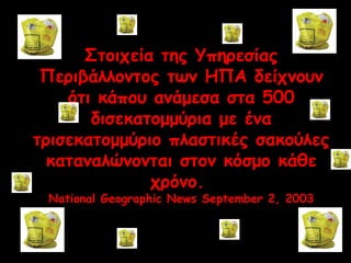 Στοιχεία της Υπηρεσίας 
Περιβάλλοντος των ΗΠΑ δείχνουν 
ότι κάπου ανάμεσα στα 500 
δισεκατομμύρια με ένα 
τρισεκατομμύριο πλαστικές σακούλες 
καταναλώνονται στον κόσμο κάθε 
χρόνο. 
National Geographic News September 2, 2003 
 
