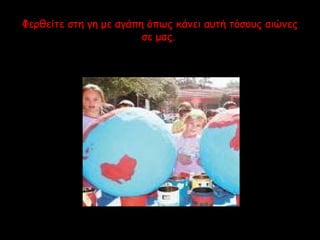 Φερθείτε στη γη με αγάπη όπως κάνει αυτή τόσους αιώνες 
σε μας. 
 