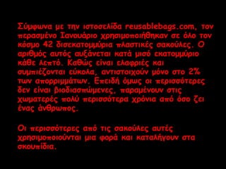 Σύμφωνα με την ιστοσελίδα reusablebags.com, τον 
περασμένο Ιανουάριο χρησιμοποιήθηκαν σε όλο τον 
κόσμο 42 δισεκατομμύρια πλαστικές σακούλες. Ο 
αριθμός αυτός αυξάνεται κατά μισό εκατομμύριο 
κάθε λεπτό. Καθώς είναι ελαφριές και 
συμπιέζονται εύκολα, αντιστοιχούν μόνο στο 2% 
των απορριμμάτων. Επειδή όμως οι περισσότερες 
δεν είναι βιοδιασπώμενες, παραμένουν στις 
χωματερές πολύ περισσότερα χρόνια από όσο ζει 
ένας άνθρωπος. 
Οι περισσότερες από τις σακούλες αυτές 
χρησιμοποιούνται μια φορά και καταλήγουν στα 
σκουπίδια. 
 