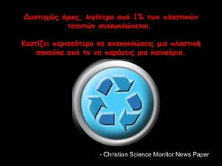 Δυστυχώς όμως, λιγότερο από 1% των πλαστικών 
τσαντών ανακυκλώνεται. 
Κοστίζει περισσότερο να ανακυκλώσεις μια πλαστική 
σακούλα από το να παράγεις μια καινούρια. 
- Christian Science MMoonniittoorr NNeewwss PPaappeerr 
 