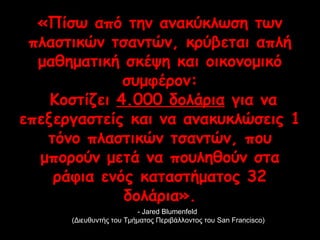 «Πίσω από την ανακύκλωση των 
πλαστικών τσαντών, κρύβεται απλή 
μαθηματική σκέψη και οικονομικό 
συμφέρον: 
Κοστίζει 4.000 δολάρια για να 
επεξεργαστείς και να ανακυκλώσεις 1 
τόνο πλαστικών τσαντών, που 
μπορούν μετά να πουληθούν στα 
ράφια ενός καταστήματος 32 
δολάρια». 
-- JJaarreedd BBlluummeennffeelldd 
((ΔΔιιεευυθθυυννττήήςς ττοουυ ΤΤμμήήμμααττοοςς ΠΠεερριιββάάλλλλοοννττοοςς ττοουυ SSaann FFrraanncciissccoo)) 
 