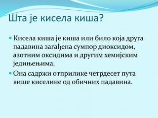 Шта је кисела киша? 
 Кисела киша је киша или било која друга 
падавина загађена сумпор диоксидом, 
азотним оксидима и другим хемијским 
једињењима. 
 Она садржи отприлике четрдесет пута 
више киселине од обичних падавина. 
 