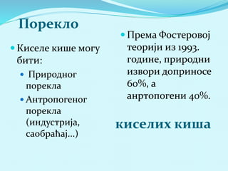 Порекло 
киселих киша 
 Киселе кише могу 
бити: 
 Природног 
порекла 
 Антропогеног 
порекла 
(индустрија, 
саобраћај...) 
 Према Фостеровој 
теорији из 1993. 
године, природни 
извори доприносе 
60%, а 
анртопогени 40%. 
 