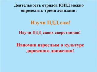 Деятельность отрядов ЮИД можно 
определить тремя девизами: 
Изучи ПДД сам! 
Научи ПДД своих сверстников! 
Напомни взрослым о культуре 
дорожного движения! 
 