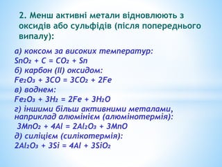 2. Менш активні метали відновлюють з 
оксидів або сульфідів (після попереднього 
випалу): 
а) коксом за високих температур: 
SnO₂ + C = CO₂ + Sn 
б) карбон (ІІ) оксидом: 
Fe₂O₃ + 3CO = 3CO₂ + 2Fe 
в) воднем: 
Fe₂O₃ + 3H₂ = 2Fe + 3H₂O 
г) іншими більш активними металами, 
наприклад алюмінієм (алюмінотермія): 
3MnO₂ + 4Al = 2Al₂O₃ + 3MnO 
д) силіцієм (силікотермія): 
2Al₂O₃ + 3Si = 4Al + 3SiO₂ 
 