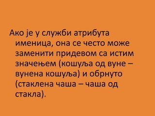 Ако је у служби атрибута 
именица, она се често може 
заменити придевом са истим 
значењем (кошуља од вуне – 
вунена кошуља) и обрнуто 
(стаклена чаша – чаша од 
стакла). 
 
