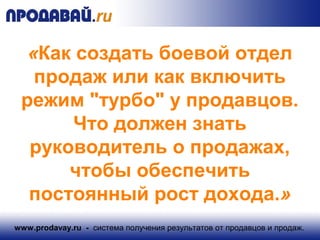 «Как создать боевой отдел 
продаж или как включить 
режим "турбо" у продавцов. 
Что должен знать 
руководитель о продажах, 
чтобы обеспечить 
постоянный рост дохода.» 
www.prodavay.ru - система получения результатов от продавцов и продаж. 
 