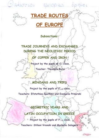 TRADE ROUTES 
OF EUROPE 
Subsections: 
TRADE JOURNEYS AND EXCHANGES 
DURING THE NEOLITHIC PERIOD 
OF COPPER AND IRON 
Project by the pupils of C’1 class, 
Teacher: Theodora Batsi 
MINOANS AND TRIPS 
Project by the pupils of F’1+2 class, 
Teachers: Efstathios Spathias and Evangelia Prinaraki 
GEOMETRIC YEARS AND 
LATIN OCCUPATION IN GREECE 
Project by the pupils of F’1+2 class, 
Teachers: Stiliani Vranaki and Markella Salagara 
 