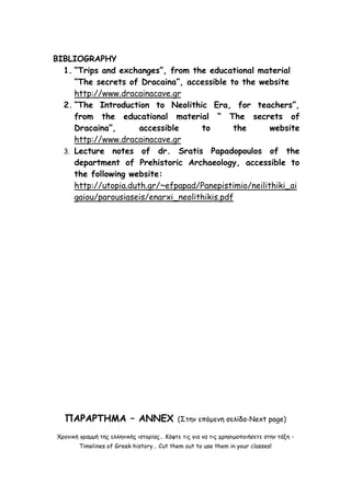 BIBLIOGRAPHY 
1. “Trips and exchanges”, from the educational material “The secrets of Dracaina”, accessible to the website http://www.dracainacave.gr 
2. “The Introduction to Neolithic Era, for teachers”, from the educational material “ The secrets of Dracaina”, accessible to the website http://www.dracainacave.gr 
3. Lecture notes of dr. Sratis Papadopoulos of the department of Prehistoric Archaeology, accessible to the following website: 
http://utopia.duth.gr/~efpapad/Panepistimio/neilithiki_aigaiou/parousiaseis/enarxi_neolithikis.pdf 
ΠΑΡΑΡΤΗΜΑ – ANNEX (Στην επόμενη σελίδα-Next page) 
Χρονική γραμμή της ελληνικής ιστορίας… Κόψτε τις για να τις χρησιμοποιήσετε στην τάξη - Timelines of Greek history… Cut them out to use them in your classes!  