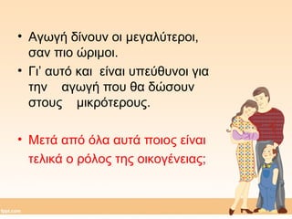 • Αγωγή δίνουν οι μεγαλύτεροι, 
σαν πιο ώριμοι. 
• Γι’ αυτό και είναι υπεύθυνοι για 
την αγωγή που θα δώσουν 
στους μικρότερους. 
• Μετά από όλα αυτά ποιος είναι 
τελικά ο ρόλος της οικογένειας; 
 