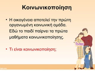 Κοινωνικοποίηση 
• Η οικογένεια αποτελεί την πρώτη 
οργανωμένη κοινωνική ομάδα. 
Εδώ το παιδί παίρνει τα πρώτα 
μαθήματα κοινωνικοποίησης. 
• Τι είναι κοινωνικοποίηση; 
 